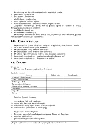 „Projekt współfinansowany ze środków Europejskiego Funduszu Społecznego”
Przy doborze win do posiłku należy również uwzględnić zasady:
− proste dania – proste wina,
− lekkie danie – lekkie wina,
− ciężkie dania – potężne wina,
− dania regionalne – wina z regionu,
− wyrafinowana kuchnia – wielkie, szlachetne, eleganckie wina.
Znajomość prawidłowego doboru win do potraw, opiera się również na wiedzy
dotyczącej zasad łączenia się smaków:
− smaki kwaśne sumują się,
− smaki słodkie równoważą się,
Do słodkiego deseru można podać słodkie wino, do potrawy o smaku kwaśnym, podanie
wina z dużą kwasowością jest niewskazane.
4.4.2. Pytania sprawdzające
Odpowiadając na pytania, sprawdzisz, czy jesteś przygotowany do wykonania ćwiczeń.
1. Jakie wina można podawać przed posiłkiem?
2. Do jakich potraw należy podawać wina białe?
3. Do jakich potraw należy podawać wina czerwone?
4. Do jakiego typu potraw można podawać wina musujące, szampany?
5. Jakie zasady obowiązują przy określaniu kolejności podawania win?
6. Jakie zasady obowiązują przy doborze win do posiłku?
4.4.3. Ćwiczenia
Ćwiczenie 1
Dobierz wina do potraw przedstawionych w tabeli.
Tabela do ćwiczenia 1
Potrawy Rodzaj win Uzasadnienie
Przystawki zimne i sałaty
Małże i owoce morza
Białe mięsa i drób
Ryby smażone i pieczone
Ciemne mięsa smażone i pieczone
Dziczyzna
Sery ostre
Desery
Sposób wykonania ćwiczenia
Aby wykonać ćwiczenie powinieneś:
1) dobrać wina do potraw podanych w tabeli,
2) uzasadnić dokonany wybór win do określonych potraw,
3) zaprezentować opracowania na forum grupy.
Wyposażenie stanowiska pracy:
− literatura z rozdziału 6 poradnika dotycząca zasad doboru win do potraw,
− materiały piśmiennicze,
− plansze określające dobór win do potraw.
 