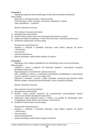 „Projekt współfinansowany ze środków Europejskiego Funduszu Społecznego”
26
Ćwiczenie 2
Zaproponuj napoje do menu określonego na lunch dla uczestników konferencji.
Menu lunchu:
Zupa krem z zielonego groszku z wędzoną szynką
Pierś kurczaka z sosem z marakui, serwowana z kopytkami i cukinią
Lody czekoladowo – waniliowe
Sposób wykonania ćwiczenia
Aby wykonać ćwiczenie powinieneś:
1) przeanalizować menu lunchu,
2) określić rodzaj użytych surowców do przygotowania potraw na lunch,
3) zaplanować napoje do podanego w treści ćwiczenia menu i określonej okoliczności,
4) przedstawić opracowanie na forum grupy.
Wyposażenie stanowiska pracy:
− literatura z rozdziału 6 poradnika dotycząca zasad doboru napojów do potraw
i okoliczności,
− menu lunchu,
− materiały piśmiennicze,
− plansze określające zasady doboru napojów do potraw.
Ćwiczenie 3
Zaproponuj wina i napoje bezalkoholowe do określonego menu na uroczystą kolację.
Menu przyjęcia
Carpaccio z łososia z płatkami sera Parmezan, kaparami i pieczarkami, skropione
dresingiem limonowym
Zupa szparagowa z serem Ricotta i selerem naciowym
Stek z polędwicy wołowej, ze smażonymi ziemniakami, przekładańcem z grillowanych
warzyw i grzybów z sosem z czerwonego wina
Sakiewka z naleśnika z musem z białej czekolady, aromatyzowanej likierem Grand
Marnier, podana z karmelizowanymi bananami i sosem z gorzkiej czekolady.
Sposób wykonania ćwiczenia
Aby wykonać ćwiczenie powinieneś:
1) przeanalizować menu kolacji,
2) określić: rodzaj użytych surowców do przygotowania poszczególnych potraw,
zastosowane techniki sporządzania tych potraw,
3) zaplanować napoje podawane przed, w trakcie i po posiłku do określonego menu,
uwzględniając zasady doboru win do potraw i okoliczności,
4) przedstawić opracowania na forum grupy.
Wyposażenie stanowiska pracy:
− literatura z rozdziału 6 poradnika dotycząca zasad doboru napojów do potraw
i okoliczności,
− menu przyjęcia,
− materiały piśmiennicze,
− plansze określające zasady doboru napojów do potraw.
 