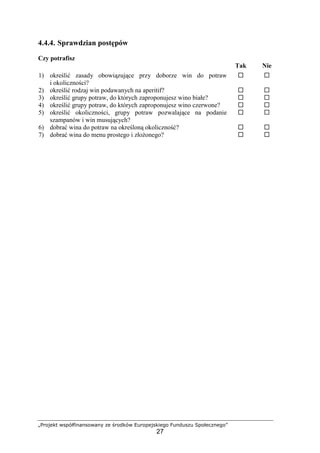 „Projekt współfinansowany ze środków Europejskiego Funduszu Społecznego”
27
4.4.4. Sprawdzian postępów
Czy potrafisz
Tak Nie
1) określić zasady obowiązujące przy doborze win do potraw
i okoliczności?
! !
2) określić rodzaj win podawanych na aperitif? ! !
3) określić grupy potraw, do których zaproponujesz wino białe? ! !
4) określić grupy potraw, do których zaproponujesz wino czerwone? ! !
5) określić okoliczności, grupy potraw pozwalające na podanie
szampanów i win musujących?
! !
6) dobrać wina do potraw na określoną okoliczność? ! !
7) dobrać wina do menu prostego i złożonego? ! !
 