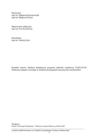 „Projekt współfinansowany ze środków Europejskiego Funduszu Społecznego”
1
Recenzenci:
mgr inż. Małgorzata Konarzewska
mgr inż. Małgorzat Piecyk
Opracowanie redakcyjne:
mgr inż. Ewa Wasilewska
Konsultacja:
mgr inż. Andrzej Zych
Poradnik stanowi obudowę dydaktyczną programu jednostki modułowej 512[01].Z3.03
Podawanie napojów zawartego w modułowym programie nauczania dla zawodu kelner.
Wydawca
Instytut Technologii Eksploatacji – Państwowy Instytut Badawczy, Radom 2007
 