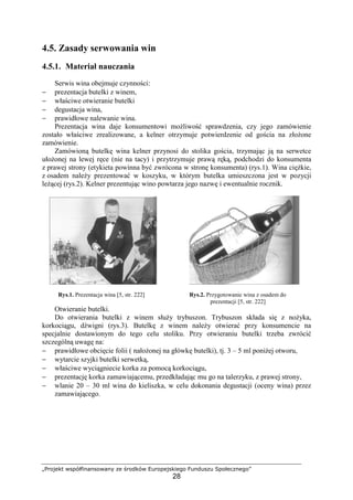 „Projekt współfinansowany ze środków Europejskiego Funduszu Społecznego”
28
4.5. Zasady serwowania win
4.5.1. Materiał nauczania
Serwis wina obejmuje czynności:
− prezentacja butelki z winem,
− właściwe otwieranie butelki
− degustacja wina,
− prawidłowe nalewanie wina.
Prezentacja wina daje konsumentowi możliwość sprawdzenia, czy jego zamówienie
zostało właściwe zrealizowane, a kelner otrzymuje potwierdzenie od gościa na złożone
zamówienie.
Zamówioną butelkę wina kelner przynosi do stolika gościa, trzymając ją na serwetce
ułożonej na lewej ręce (nie na tacy) i przytrzymuje prawą ręką, podchodzi do konsumenta
z prawej strony (etykieta powinna być zwrócona w stronę konsumenta) (rys.1). Wina ciężkie,
z osadem należy prezentować w koszyku, w którym butelka umieszczona jest w pozycji
leżącej (rys.2). Kelner prezentując wino powtarza jego nazwę i ewentualnie rocznik.
Rys.1. Prezentacja wina [5, str. 222] Rys.2. Przygotowanie wina z osadem do
prezentacji [5, str. 222]
Otwieranie butelki.
Do otwierania butelki z winem służy trybuszon. Trybuszon składa się z nożyka,
korkociągu, dźwigni (rys.3). Butelkę z winem należy otwierać przy konsumencie na
specjalnie dostawionym do tego celu stoliku. Przy otwieraniu butelki trzeba zwrócić
szczególną uwagę na:
− prawidłowe obcięcie folii ( nałożonej na główkę butelki), tj. 3 – 5 ml poniżej otworu,
− wytarcie szyjki butelki serwetką,
− właściwe wyciągniecie korka za pomocą korkociągu,
− prezentację korka zamawiającemu, przedkładając mu go na talerzyku, z prawej strony,
− wlanie 20 – 30 ml wina do kieliszka, w celu dokonania degustacji (oceny wina) przez
zamawiającego.
 