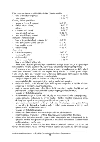 „Projekt współfinansowany ze środków Europejskiego Funduszu Społecznego”
30
Wina czerwone deserowe półsłodkie, słodkie i bardzo słodkie:
− wina o umiarkowanej mocy 13 - 15 o
C,
− wina mocne 14 - 16 o
C,
Wermuty i wina aperitifowe:
− wytrawne (extra, dry, secco) 6 - 8 o
C,
− słodkie (sweet, blanco) 10 - 12 o
C,
− różowe 12 - 14 o
C,
− czerwone (red, rosso) 13 - 16 o
C,
− wina apèeritifowe białe 8 - 12 o
C,
− wina apèeritifowe czerwone 12 - 16 o
C,
Szampany i wina musujące:
− białe wytrawne typu brut, extra dry, dry 4 - 6 o
C,
− białe półwytrawne (demi, semi dry) 6 - 7 o
C,
− białe słodkie(sweet) 8 - 9 o
C,
− różowe (rosè) 6 - 10 o
C,
Miody pitne:
− czwórniak wytrawny 8 - 12 o
C,
− trójniak półsłodki 10 - 14 o
C,
− dwójniak słodki 12 - 16 o
C,
− półtora bardzo słodki 16 - 18 o
C.
Serwis win białych i różowych
Wina białe i różowe powinny być schłodzone, dlatego podaje się je w specjalnych
ochładzaczach, cooler z lodem i wodą, zapewniając utrzymanie właściwej temperatury.
Ochładzacz na specjalnym stojaku ustawia się z prawej strony konsumenta, który złożył
zamówienie, natomiast ochładzacz bez stojaka należy ustawić na stoliku pomocniczym,
w taki sposób, żeby gość widział wino. Ustawienie ochładzacza bezpośrednio na stoliku
konsumenckim może nastąpić tylko na życzenie gościa.
Kolejność czynności podczas serwisu win białych i różowych:
− prezentacja butelki wina, z prawej strony gościa na złożonej serwetce,
− otwieranie butelki, może odbywać się na stoliku pomocniczym lub w kubełku z lodem,
ale zawsze w miejscu widocznym dla gościa,
− nacięcie nożem otwieracza kelnerskiego folii otaczającej szyjkę butelki tuż pod
pierścieniem. Odciętą część folii należy odłożyć na przygotowany talerzyk,
− wytarcie szyjki butelki serwetką,
− wkręcenie korkociągu w środek korka tak, aby nie przedziurawić korka z drugiej strony,
− oparcie ramienia korkociągu na szyjce butelki i bardzo powolne wyciąganie korka.
(kończyć wyciąganie korka pomagając sobie palcami prawej ręki),
− sprawdzenie zapachu i jakości korka przed zdjęciem z korkociągu, a następnie odłożenie
go na talerzyk. Talerzyk z korkiem należy podać zamawiającemu wino, by mógł
sprawdzić stan i autentyczność korka,
− wytarcie szyjki butelki serwetką,
− nalanie 20 – 30 ml wina do przygotowanego kieliszka lub testera win,
− przeprowadzenie precyzyjnej i szybkiej degustacji, ustawieni profilem do gościa,
− nalanie wina do kieliszka osobie, która składała zamówienie, aby zaakceptowała je. Po
aprobacie nalanie wina pozostałym gościom, a na koniec uzupełnienie kieliszka winem
osobie składającej zamówienie.
Kelner sommelier w momencie nalewania wina nie powinien zasłaniać ręką etykiety na
butelce, natomiast lewą rękę z serwetką powinien trzymać za plecami. Po serwisie każdego
 
