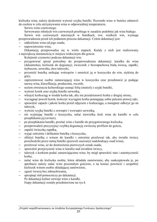 „Projekt współfinansowany ze środków Europejskiego Funduszu Społecznego”
31
kieliszka wina, należy dyskretnie wytrzeć szyjkę butelki. Pozostałe wino w butelce odstawić
do coolera w celu utrzymywania wina w odpowiedniej temperaturze.
Serwis wina czerwonego.
Serwowanie młodych win czerwonych przebiega w zasadzie podobnie jak wina białego.
Serwis win czerwonych starzonych w butelkach, tzw. wielkich win, wymaga
przeprowadzenia przed ich podaniem procesu dekantacji. Celem dekantacji jest:
− oddzielenie wina od jego osadu,
− napowietrzenie wina,
Dekantację przeprowadza się w wielu etapach. Każdy z nich jest realizowany
z największą starannością w miejscu widocznym dla gościa.
Kolejność czynności podczas dekantacji win:
− przygotować sprzęt potrzebny do przeprowadzenia dekantacji: karafka do wina
(dekanterka), kieliszek do degustacji, świecznik z bezzapachową białą świecą, zapałki,
trybuszon, serwetka, dwa talerzyki,
− przynieść butelkę unikając wstrząsów i umieścić ją w koszyczku do win, etykietą do
góry,
− zaprezentować osobie zamawiającej wino w koszyczku oraz przedstawić je podając
nazwę wina, klasyfikację, producenta, rocznik,
− nożem otwieracza kelnerskiego usunąć folię (staniol) z szyjki butelki,
− wytrzeć korek oraz szyjkę butelki serwetką,
− wkręcić korkociąg w środek korka tak, aby nie przedziurawić korka z drugiej strony,
− wyciągnąć powoli korek, kończyć wyciągnie korka pomagając sobie palcami prawej ręki,
− sprawdzić zapach i jakość korka przed zdjęciem z korkociągu, a następnie odłożyć go na
talerzyk,
− wytrzeć szyjkę butelki z zewnątrz i wewnątrz serwetką,
− nie wyjmując butelki z koszyczka, nalać niewielką ilość wina do karafki w celu
przepłukania jej (aviner),
− po przepłukania karafki, przelać wino z karafki do przygotowanego kieliszka,
− przeprowadzić precyzyjną i szybką degustację zwrócony profilem do gościa,
− zapalić świeczkę zapałką,
− wyjąć ostrożnie i delikatnie butelkę z koszyczka,
− zbliżyć butelkę z winem do karafki i ostrożnie przelewać tak, aby światło świecy
przechodziło przez ramię butelki (pozwoli zauważyć nadchodzący osad wina),
− przelewać wino, aż do dostrzeżenia pierwszych oznak osadu,
− sprawdzić przejrzystość wina w karafce nad światłem świecy,
− talerzyk z korkiem podać zamawiającemu wino, by mógł sprawdzić stan i autentyczność
korka,
− nalać wino do kieliszka osobie, która składała zamówienie, aby zaakceptowała je, po
aprobacie należy nalać wino pozostałym gościom, a na koniec powrócić i uzupełnić
kieliszek winem osobie składającej zamówienie,
− zgasić świecę bez zdmuchiwania,
− sprzątnąć stół pomocniczy po dekantacji.
Po dekantacji kelner serwuje wino z karafki.
Etapy dekantacji zostały przedstawione na rys.4.
 