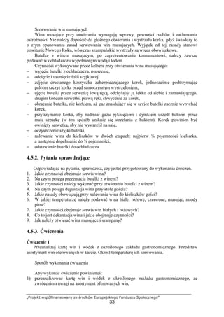 „Projekt współfinansowany ze środków Europejskiego Funduszu Społecznego”
33
Serwowanie win musujących
Wina musujące przy otwieraniu wymagają wprawy, pewności ruchów i zachowania
ostrożności. Nie należy dopuścić do głośnego otwierania i wystrzału korka, gdyż świadczy to
o złym opanowaniu zasad serwowania win musujących. Wyjątek od tej zasady stanowi
powitanie Nowego Roku, wówczas szampańskie wystrzały są wręcz obowiązkowe.
Butelkę z winem musującym, po zaprezentowaniu konsumentowi, należy zawsze
podawać w ochładzaczu wypełnionym wodą i lodem.
Czynności wykonywane przez kelnera przy otwieraniu wina musującego:
− wyjęcie butelki z ochładzacza, osuszenie,
− odcięcie i usunięcie folii szyjkowej,
− zdjęcie drucianego koszyczka zabezpieczającego korek, jednocześnie podtrzymując
palcem szczyt korka przed samoczynnym wystrzeleniem,
− ujęcie butelki przez serwetkę lewą ręką, odchylając ją lekko od siebie i zamawiającego,
drugim końcem serwetki, prawą ręką chwycenie za korek,
− obracanie butelką, nie korkiem, aż gaz znajdujący się w szyjce butelki zacznie wypychać
korek,
− przytrzymanie korka, aby nadmiar gazu pyknięciem i dymkiem uszedł bokiem przez
małą szparkę (w ten sposób uniknie się strzelania z hukiem). Korek powinien być
owinięty serwetką, aby nie wystrzelił na salę,
− oczyszczenie szyjki butelki,
− nalewanie wina do kieliszków w dwóch etapach: najpierw ¼ pojemności kieliszka,
a następnie dopełnienie do ¾ pojemności,
− odstawienie butelki do ochładzacza.
4.5.2. Pytania sprawdzające
Odpowiadając na pytania, sprawdzisz, czy jesteś przygotowany do wykonania ćwiczeń.
1. Jakie czynności obejmuje serwis wina?
2. Na czym polega prezentacja butelki z winem?
3. Jakie czynności należy wykonać przy otwieraniu butelki z winem?
4. Na czym polega degustacja wina przy stole gościa?
5. Jakie zasady obowiązują przy nalewaniu wina do kieliszków gości?
6. W jakiej temperaturze należy podawać wina białe, różowe, czerwone, musując, miody
pitne?
7. Jakie czynności obejmuje serwis win białych i różowych?
8. Co to jest dekantacja wina i jakie obejmuje czynności?
9. Jak należy otwierać wina musujące i szampany?
4.5.3. Ćwiczenia
Ćwiczenie 1
Przeanalizuj kartę win i wódek z określonego zakładu gastronomicznego. Przedstaw
asortyment win oferowanych w karcie. Określ temperaturę ich serwowania.
Sposób wykonania ćwiczenia
Aby wykonać ćwiczenie powinieneś:
1) przeanalizować kartę win i wódek z określonego zakładu gastronomicznego, ze
zwróceniem uwagi na asortyment oferowanych win,
 