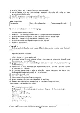 „Projekt współfinansowany ze środków Europejskiego Funduszu Społecznego”
34
2) wypisać z karty win i wódek oferowany asortyment win,
3) zaklasyfikować wina do poszczególnych kategorii; określając ich cechy np. białe,
czerwone, młode, dojrzałe,
4) określić temperaturę podania poszczególnych win,
5) umieścić opracowania w tabeli przygotowanej wg. wzoru:
Tabela do ćwiczenia 1
Nazwa wina Cechy określające wino Temperatura podawania
6) zaprezentować opracowania na forum grupy.
Wyposażenie stanowiska pracy:
− literatura z rozdziału 6 poradnika dotycząca temperatury serwowania win,
− plansze przedstawiające gatunki win w zależności od kraju pochodzenia,
− karty win i wódek z różnych zakładów gastronomicznych,
− plansze przedstawiające temperatury podawania napojów,
− materiały piśmiennicze.
Ćwiczenie 2
Goście zamówili butelkę wina białego Chablis. Zaprezentuj podanie wina dla trzech
osób.
Sposób wykonania ćwiczenia
Aby wykonać ćwiczenie powinieneś:
1) sporządzić wykaz bielizny, zastawy stołowej, sprzętu do przygotowania stołu dla gości
i wykonania serwisu wina białego,
2) przygotować stanowisko pracy: stół dla gości z miejscami do siedzenia, stolik dostawczy,
stół pomocniczy,
3) zgromadzić na stole pomocniczym zaplanowany sprzęt, bieliznę i zastawę stołową,
przygotować stół dla gości,
4) przygotować stół dostawczy, wino w wiaderku z lodem, trybuszon, talerzyk na korek
i odpadki, kieliszek do degustacji, serwetę kelnerską,
5) dokonać prezentacji wina,
6) otworzyć butelkę z winem,
7) sprawdzić korek i przeprowadzić ocenę wina,
8) podać gospodarzowi korek do oceny i wino do degustacji,
9) napełnić kieliszki gościom, uzupełniając na końcu kieliszek gospodarza,
10) odstawić wino do wiaderka z lodem.
Wyposażenie stanowiska pracy:
− bielizna, zastawa stołowa do przygotowania stołu dla gości i stolika dostawczego,
− butelka wina białego,
− wiaderko z lodem (cooler),
− trybuszon,
− talerzyki na korek i odpadki,
− serweta kelnerska,
− materiały piśmiennicze.
 