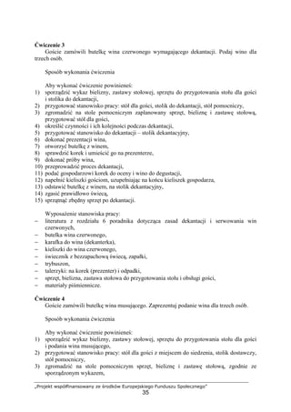 „Projekt współfinansowany ze środków Europejskiego Funduszu Społecznego”
35
Ćwiczenie 3
Goście zamówili butelkę wina czerwonego wymagającego dekantacji. Podaj wino dla
trzech osób.
Sposób wykonania ćwiczenia
Aby wykonać ćwiczenie powinieneś:
1) sporządzić wykaz bielizny, zastawy stołowej, sprzętu do przygotowania stołu dla gości
i stolika do dekantacji,
2) przygotować stanowisko pracy: stół dla gości, stolik do dekantacji, stół pomocniczy,
3) zgromadzić na stole pomocniczym zaplanowany sprzęt, bieliznę i zastawę stołową,
przygotować stół dla gości,
4) określić czynności i ich kolejności podczas dekantacji,
5) przygotować stanowisko do dekantacji – stolik dekantacyjny,
6) dokonać prezentacji wina,
7) otworzyć butelkę z winem,
8) sprawdzić korek i umieścić go na prezenterze,
9) dokonać próby wina,
10) przeprowadzić proces dekantacji,
11) podać gospodarzowi korek do oceny i wino do degustacji,
12) napełnić kieliszki gościom, uzupełniając na końcu kieliszek gospodarza,
13) odstawić butelkę z winem, na stolik dekantacyjny,
14) zgasić prawidłowo świecą,
15) sprzątnąć zbędny sprzęt po dekantacji.
Wyposażenie stanowiska pracy:
− literatura z rozdziału 6 poradnika dotycząca zasad dekantacji i serwowania win
czerwonych,
− butelka wina czerwonego,
− karafka do wina (dekanterka),
− kieliszki do wina czerwonego,
− świecznik z bezzapachową świecą, zapałki,
− trybuszon,
− talerzyki: na korek (prezenter) i odpadki,
− sprzęt, bielizna, zastawa stołowa do przygotowania stołu i obsługi gości,
− materiały piśmiennicze.
Ćwiczenie 4
Goście zamówili butelkę wina musującego. Zaprezentuj podanie wina dla trzech osób.
Sposób wykonania ćwiczenia
Aby wykonać ćwiczenie powinieneś:
1) sporządzić wykaz bielizny, zastawy stołowej, sprzętu do przygotowania stołu dla gości
i podania wina musującego,
2) przygotować stanowisko pracy: stół dla gości z miejscem do siedzenia, stolik dostawczy,
stół pomocniczy,
3) zgromadzić na stole pomocniczym sprzęt, bieliznę i zastawę stołową, zgodnie ze
sporządzonym wykazem,
 