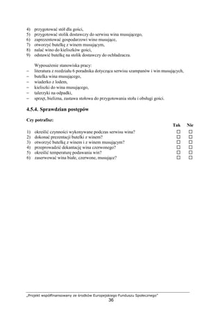„Projekt współfinansowany ze środków Europejskiego Funduszu Społecznego”
36
4) przygotować stół dla gości,
5) przygotować stolik dostawczy do serwisu wina musującego,
6) zaprezentować gospodarzowi wino musujące,
7) otworzyć butelkę z winem musującym,
8) nalać wino do kieliszków gości,
9) odstawić butelkę na stolik dostawczy do ochładzacza.
Wyposażenie stanowiska pracy:
− literatura z rozdziału 6 poradnika dotycząca serwisu szampanów i win musujących,
− butelka wina musującego,
− wiaderko z lodem,
− kieliszki do wina musującego,
− talerzyki na odpadki,
− sprzęt, bielizna, zastawa stołowa do przygotowania stołu i obsługi gości.
4.5.4. Sprawdzian postępów
Czy potrafisz:
Tak Nie
1) określić czynności wykonywane podczas serwisu wina? ! !
2) dokonać prezentacji butelki z winem? ! !
3) otworzyć butelkę z winem i z winem musującym? ! !
4) przeprowadzić dekantację wina czerwonego? ! !
5) określić temperaturę podawania win? ! !
6) zaserwować wina białe, czerwone, musujące? ! !
 