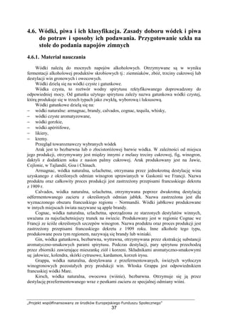 „Projekt współfinansowany ze środków Europejskiego Funduszu Społecznego”
37
4.6. Wódki, piwa i ich klasyfikacja. Zasady doboru wódek i piwa
do potraw i sposoby ich podawania. Przygotowanie szkła na
stole do podania napojów zimnych
4.6.1. Materiał nauczania
Wódki należą do mocnych napojów alkoholowych. Otrzymywane są w wyniku
fermentacji alkoholowej produktów skrobiowych tj.: ziemniaków, zbóż, trzciny cukrowej lub
destylacji win gronowych i owocowych.
Wódki dzielą się na wódki czyste i gatunkowe.
Wódka czysta, to roztwór wodny spirytusu rektyfikowanego doprowadzony do
odpowiedniej mocy. Od gatunku użytego spirytusu zależy nazwa gatunkowa wódki czystej,
którą produkuje się w trzech typach jako zwykłą, wyborową i luksusową.
Wódki gatunkowe dzielą się na:
− wódki naturalne: armagnac, brandy, calvados, cognac, tequila, whisky,
− wódki czyste aromatyzowane,
− wódki gorzkie,
− wódki apéritifowe,
− likiery,
− kremy.
Przegląd towaroznawczy wybranych wódek
Arak jest to bezbarwna lub o złocistoróżowej barwie wódka. W zależności od miejsca
jego produkcji, otrzymywany jest między innymi z melasy trzciny cukrowej, fig, winogron,
daktyli z dodatkiem soku z nasion palmy cukrowej. Arak produkowany jest na Jawie,
Cejlonie, w Tajlandii, Goa i Chinach.
Armagnac, wódka naturalna, szlachetne, otrzymana przez jednokrotną destylację wina
uzyskanego z określonych odmian winogron uprawianych w Gaskonii we Francji. Nazwa
produktu oraz całkowity proces produkcji jest zastrzeżony przepisami francuskiego dekretu
z 1909 r.
Calvados, wódka naturalna, szlachetna, otrzymywana poprzez dwukrotną destylację
odfermentowanego zacieru z określonych odmian jabłek. Nazwa zastrzeżona jest dla
wyznaczonego obszaru francuskiego regionu – Normandii. Wódki jabłkowe produkowane
w innych miejscach świata nazywane są apple brandy.
Cognac, wódka naturalna, szlachetna, sporządzona ze starzonych destylatów winnych,
uważana za najszlachetniejszy trunek na świecie. Produkowany jest w regionie Cognac we
Francji ze ściśle określonych szczepów winogron. Nazwa produktu oraz proces produkcji jest
zastrzeżony przepisami francuskiego dekretu z 1909 roku. Inne alkohole tego typu,
produkowane poza tym regionem, nazywają się brandy lub winiaki.
Gin, wódka gatunkowa, bezbarwna, wytrawna, otrzymywana przez ekstrakcję substancji
aromatyczno-smakowych parami spirytusu. Podczas destylacji, pary spirytusu przechodzą
przez zbiorniki zawierające mieszankę ziół i korzeni. Składnikami aromatyczno-smakowymi
są: jałowiec, kolendra, skórki cytrusowe, kardamon, korzeń irysu.
Grappa, wódka naturalna, destylowana z przefermentowanych, świeżych wytłoczyn
winogronowych pozostałych przy produkcji win. Włoska Grappa jest odpowiednikiem
francuskiej wódki Marc.
Kirsch, wódka naturalna, owocowa (wiśnie), bezbarwna. Otrzymuje się ją przez
destylację przefermentowanego wraz z pestkami zacieru ze specjalnej odmiany wiśni.
 