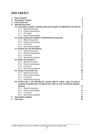 „Projekt współfinansowany ze środków Europejskiego Funduszu Społecznego”
2
SPIS TREŚCI
1. Wprowadzenie 3
2. Wymagania wstępne 5
3. Cele kształcenia 6
4. Materiał nauczania 7
4.1. Asortyment, zasady i techniki podawania napojów bezalkoholowych zimnych 7
4.1.1. Materiał nauczania 7
4.1.2. Pytania sprawdzające 9
4.1.3. Ćwiczenia 9
4.1.4. Sprawdzian postępów 12
4.2. Zasady podawania napojów bezalkoholowych gorących 13
4.2.1. Materiał nauczania 13
4.2.2. Pytania sprawdzające 15
4.2.3. Ćwiczenia 16
4.2.4. Sprawdzian postępów 18
4.3. Podział win i ich klasyfikacja 19
4.3.1. Materiał nauczania 19
4.3.2. Pytania sprawdzające 21
4.3.3. Ćwiczenia 21
4.3.4. Sprawdzian postępów 22
4.4. Dobór win do potraw 23
4.4.1. Materiał nauczania 23
4.4.2. Pytania sprawdzające 25
4.4.3. Ćwiczenia 25
4.4.4. Sprawdzian postępów 27
4.5. Zasady serwowania win 28
4.5.1. Materiał nauczania 28
4.5.2. Pytania sprawdzające 33
4.5.3. Ćwiczenia 33
4.5.4. Sprawdzian postępów 36
4.6. Wódki, piwa i ich klasyfikacja. Zasady doboru wódek i piwa do potraw
i sposoby ich podawania. Przygotowanie szkła na stole do podania napojów
zimnych 37
4.6.1. Materiał nauczania 37
4.6.2. Pytania sprawdzające 40
4.6.3. Ćwiczenia 41
4.6.4. Sprawdzian postępów 44
5. Sprawdzian osiągnięć 45
6. Literatura 49
 