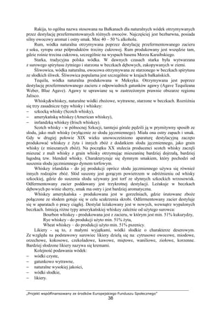 „Projekt współfinansowany ze środków Europejskiego Funduszu Społecznego”
38
Rakija, to ogólna nazwa stosowana na Bałkanach dla naturalnych wódek otrzymywanych
przez destylację przefermentowanych różnych owoców. Najczęściej jest bezbarwna, posiada
silny owocowy aromat i ostry smak. Moc 40 – 50 % alkoholu.
Rum, wódka naturalna otrzymywana poprzez destylację przefermentowanego zacieru
z soku, syropu oraz półproduktów trzciny cukrowej. Rum produkowany jest wszędzie tam,
gdzie rośnie trzcina cukrowa, szczególnie na wyspach basenu Morza Karaibskiego.
Starka, tradycyjna polska wódka. W dawnych czasach starka była wytwarzana
z surowego spirytusu żytniego i starzona w beczkach dębowych, zakopywanych w ziemi.
Śliwowica, wódka naturalna, owocowa otrzymywana ze starzonego w beczkach spirytusu
ze słodkich śliwek. Śliwowica popularna jest szczególnie w krajach bałkańskich.
Tequila, wódka naturalna produkowana w Meksyku. Otrzymywana jest poprzez
destylację przefermnetowanego zacieru z odpowiednich gatunków agawy (Agave Tequileana
Weber, Blue Agave). Agawy te uprawiane są w zastrzeżonym prawnie obszarze regionu
Jalisco.
Whisky&whiskey, naturalne wódki zbożowe, wytrawne, starzone w beczkach. Rozróżnia
się trzy zasadnicze typy whisky i whiskey:
− szkocką whisky (Scotch whisky),
− amerykańską whiskey (American whiskey),
− inrlandzką whiskey (Irisch whiskey).
Scotch whisky - w północnej Szkocji, tamtejsi górale pędzili ją w prymitywny sposób ze
słodu, jako malt whisky (wyłącznie ze słodu jęczmiennego). Miała ona ostry zapach i smak.
Gdy w drugiej połowie XIX wieku unowocześniono aparaturę destylacyjną zaczęto
produkować whiskey z żyta i innych zbóż z dodatkiem słodu jęczmiennego, jako grain
whisky (z mieszanych zbóż). Na początku XX stulecia producenci scotch whisky zaczęli
mieszać z malt whisky z grain whisky otrzymując mieszaninę bardziej dojrzałą, bardziej
łagodną tzw. blended whisky. Charakteryzuje się dymnym smakiem, który pochodzi od
suszenia słodu jęczmiennego dymem torfowym.
Whiskey irlandzka - do jej produkcji oprócz słodu jęczmiennego używa się również
innych rodzajów zbóż. Słód suszony jest gorącym powietrzem w odróżnieniu od whisky
szkockiej, gdzie do suszenia słodu używany jest torf ze słynnych szkockich wrzosowisk.
Odfermentowany zacier poddawany jest trzykrotnej destylacji. Leżakuje w beczkach
dębowych po winie sherry, smak ma ostry i jest bardziej aromatyczna.
Whiskey amerykańska - produkowana jest w gorzelniach, gdzie śrutowane zboże
połączone ze słodem gotuje się w celu scukrzenia skrobi. Odfermentowany zacier destyluje
się w aparatach o pracy ciągłej. Destylat leżakowany jest w nowych, wewnątrz wypalonych
beczkach. Istnieją różne typy amerykańskiej whiskey zależnie od użytego surowca:
Bourbon whiskey - produkowana jest z zacieru, w którym jest min. 51% kukurydzy,
Rye whiskey - do produkcji użyto min. 51% żyta,
Wheat whiskey – do produkcji użyto min. 51% pszenicy.
Likiery - są to, z małymi wyjątkami, wódki słodkie o charakterze deserowym.
Ze względu na podstawowy surowiec likiery dzielą się na: cytrusowe owocowe, miodowe,
orzechowe, kokosowe, czekoladowe, kawowe, miętowe, waniliowe, ziołowe, korzenne.
Bardziej słodzone likiery nazywa się kremami.
Kolejność podawania wódek:
− wódki czyste,
− gatunkowo wytrawne,
− naturalne wysokiej jakości,
− wódki słodkie,
− likiery.
 
