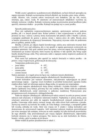 „Projekt współfinansowany ze środków Europejskiego Funduszu Społecznego”
39
Wódki czyste i gatunkowe są podstawowymi składnikami, na bazie których sporządza się
napoje mieszane. Koktajle są mieszaniną różnych alkoholi, np. koniaku, ginu, rumu, whisky,
wódki, likierów, win, czasami soków owocowych oraz dodatków, jak np. lód, owoce,
śmietana, jaja, cukier, woda. W zależności od zastosowanych składników wyróżnia się
koktajle wytrawne i słodkie. Koktajle wytrawne podaje się przeważnie przed posiłkiem (jako
aperitif), natomiast słodkie – po posiłku. Koktajli nie podaje się w czasie posiłku.
Sposoby podawania piwa
Piwo jest najbardziej rozpowszechnionym napojem, spożywanym zarówno podczas
posiłku, jak i w innych porach dnia. Kelner pobiera z baru wyporcjowane w szkle piwo,
przenosi na tacy i stawia z prawej strony konsumenta lub pobiera szkło i butelki z piwem,
a następnie podchodzi do gościa z prawej strony i nalewa piwo do szkła. Resztę piwa
w butelce pozostawia do dyspozycji konsumenta. Najczęściej używane szkło do podawania
piwa to goblety, pokale, kufle.
Butelkę z piwem, po zdjęciu kapsla koronkowego, należy przy nalewaniu trzymać dość
wysoko (10-15 cm.) nad szklanicą, aby w ten sposób w napoju gazowanym wytworzyło się
pożądane spienienie. Gdy gość zamówi piwo bez piany, wówczas napoje leje się delikatnym
strumieniem po ściance naczynia, które trzyma się ukośnie w taki sposób, aby brzeg szyjki
butelki dotykał brzegu szkła. Przy nalewaniu szkło z napojem należy stopniowo podnosić do
pozycji pionowej.
Piwo może być podawane jako aperitif (w małych ilościach) w trakcie posiłku – do
potraw z mięs wieprzowych, grillowanych do dziczyzny.
Temperatura podawania piwa:
− jasne lekkie 4 – 6o
C,
− jasne pełne 6 – 8o
C,
− ciemne pełne 8 – 10o
C,
− ciemne mocne 12 – 14o
C.
Należy pamiętać, że z reguły piwa nie łączy się z żadnymi innymi alkoholami.
Ustawienie szkła do podawania napojów alkoholowych i bezalkoholowych
Kształt kieliszków jest ważnym elementem, zdecydowanie wpływającym na jakość
spożywanego napoju – sugeruje swym kształtem na przykład konieczność ogrzania trunku
ciepłem dłoni, bądź też informuje poprzez długą nóżkę, że ogrzanie jest niepożądane.
Do picia napojów alkoholowych służą różnej wielkości i kształtu kieliszki i szklanki.
Oprócz spełniania swej funkcji, powinny być one ozdobą stołu. Dobór szkła do podawania
napojów alkoholowych, został omówiony w jednostce modułowej Wykonywanie prac
przygotowawczych związanych z obsługą kelnerską.
Szkło do napojów chłodzących i alkoholowych należy ustawić na stole po prawej stronie
nakrycia nad sztućcami, w kolejności nalewania trunków. Najbardziej w prawą stronę, poza
sztućcami ustawione jest szkło do napojów bezalkoholowych zimnych podawanych do
posiłku. Ustawiając szkło należy zwracać uwagę, aby szkło niższe było ustawione z przodu.
Zazwyczaj ustawia się kieliszki do wódki, do wina białego, czerwonego, a nieopodal goblet
lub wysoką szklankę do wody. Ilość (nie więcej niż 4 sztuki) i rodzaj kieliszków jest
dostosowana do serwowanych napojów. Jeśli natomiast jedynym trunkiem przewidzianym
jest wino musujące lub szampan, wówczas na stole znajduje się tylko kieliszek przewidziany
do tego alkoholu. Gdy przewidzianych jest więcej napojów alkoholowych, odpowiednie
kieliszki dostawia się w trakcie przyjęcia. Nie stawia się na stole kieliszków do likieru,
brandy i whisky, gdyż te podaje się do deseru.
Dobór wódek do potraw przedstawiono w tabeli 1.
 