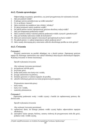 „Projekt współfinansowany ze środków Europejskiego Funduszu Społecznego”
41
4.6.2. Pytania sprawdzające
Odpowiadając na pytania, sprawdzisz, czy jesteś przygotowany do wykonania ćwiczeń.
1. Jaki jest podział wódek?
2. Z jakiego surowca produkowane są wódki naturalne?
3. Co to są likiery i kremy?
4. Jakie rozróżnia się zasadnicze typy whisky/ whiskey?
5. W jakiej kolejności należy podawać wódki?
6. Do jakich potraw można zaproponować gościom określony rodzaj wódki?
7. Jaka jest temperatura podawania wódek?
8. Jakie czynności należy wykonać podczas podawania wódek czystych i gatunkowych?
9. Jaka jest technika nalewania wódek do kieliszków?
10. Jakie jest zastosowanie napojów mieszanych sporządzonych na bazie wódek?
11. Do jakich potraw i w jakiej temperaturze należy podawać piwo?
12. Jakie zasady obowiązują przy ustawianiu szkła do określonego posiłku na stole gościa?
4.6.3. Ćwiczenia
Ćwiczenie 1
Przyjmij zamówienie na posiłek składający się z dwóch potraw. Zaproponuj gościom
napoje do złożonego zamówienia oraz udziel informacji dotyczących oferowanych napojów.
Wykonaj ćwiczenie w formie inscenizacji.
Sposób wykonania ćwiczenia
Aby wykonać ćwiczenie powinieneś:
1) przygotować stół dla gości,
2) przywitać gości,
3) podać kartę menu oraz kartę win i wódek,
4) przyjąć zamówienie na potrawy,
5) doradzić gościom w wyborze napojów do posiłku,
6) udzielić informacji gościom na temat proponowanych napojów.
Wyposażenie stanowiska pracy:
− karty menu,
− karty win i wódek,
− materiały piśmiennicze.
Ćwiczenie 2
Zaprezentuj podawanie wody i wódki czystej z butelki do zaplanowanej potrawy dla
dwóch osób.
Sposób wykonania ćwiczenia
Aby wykonać ćwiczenie powinieneś:
1) zaplanować danie, do którego podanie wódki czystej będzie odpowiednim napojem
alkoholowy,
2) sporządzić wykaz sprzętu, bielizny, zastawy stołowej do przygotowania stołu dla gości,
podania wody i wódki czystej,
 