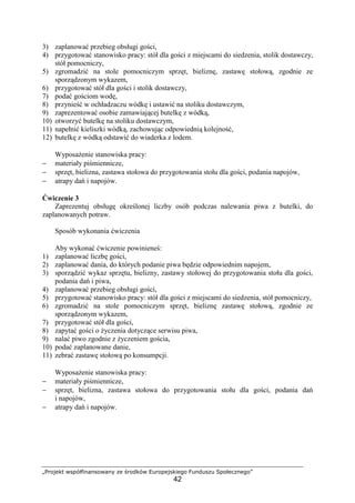 „Projekt współfinansowany ze środków Europejskiego Funduszu Społecznego”
42
3) zaplanować przebieg obsługi gości,
4) przygotować stanowisko pracy: stół dla gości z miejscami do siedzenia, stolik dostawczy,
stół pomocniczy,
5) zgromadzić na stole pomocniczym sprzęt, bieliznę, zastawę stołową, zgodnie ze
sporządzonym wykazem,
6) przygotować stół dla gości i stolik dostawczy,
7) podać gościom wodę,
8) przynieść w ochładzaczu wódkę i ustawić na stoliku dostawczym,
9) zaprezentować osobie zamawiającej butelkę z wódką,
10) otworzyć butelkę na stoliku dostawczym,
11) napełnić kieliszki wódką, zachowując odpowiednią kolejność,
12) butelkę z wódką odstawić do wiaderka z lodem.
Wyposażenie stanowiska pracy:
− materiały piśmiennicze,
− sprzęt, bielizna, zastawa stołowa do przygotowania stołu dla gości, podania napojów,
− atrapy dań i napojów.
Ćwiczenie 3
Zaprezentuj obsługę określonej liczby osób podczas nalewania piwa z butelki, do
zaplanowanych potraw.
Sposób wykonania ćwiczenia
Aby wykonać ćwiczenie powinieneś:
1) zaplanować liczbę gości,
2) zaplanować dania, do których podanie piwa będzie odpowiednim napojem,
3) sporządzić wykaz sprzętu, bielizny, zastawy stołowej do przygotowania stołu dla gości,
podania dań i piwa,
4) zaplanować przebieg obsługi gości,
5) przygotować stanowisko pracy: stół dla gości z miejscami do siedzenia, stół pomocniczy,
6) zgromadzić na stole pomocniczym sprzęt, bieliznę zastawę stołową, zgodnie ze
sporządzonym wykazem,
7) przygotować stół dla gości,
8) zapytać gości o życzenia dotyczące serwisu piwa,
9) nalać piwo zgodnie z życzeniem gościa,
10) podać zaplanowane danie,
11) zebrać zastawę stołową po konsumpcji.
Wyposażenie stanowiska pracy:
− materiały piśmiennicze,
− sprzęt, bielizna, zastawa stołowa do przygotowania stołu dla gości, podania dań
i napojów,
− atrapy dań i napojów.
 