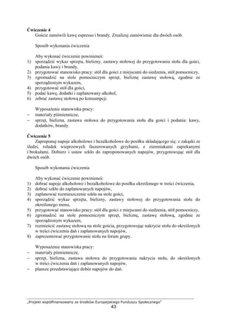 „Projekt współfinansowany ze środków Europejskiego Funduszu Społecznego”
43
Ćwiczenie 4
Goście zamówili kawę espresso i brandy. Zrealizuj zamówienie dla dwóch osób.
Sposób wykonania ćwiczenia
Aby wykonać ćwiczenie powinieneś:
1) sporządzić wykaz sprzętu, bielizny, zastawy stołowej do przygotowania stołu dla gości,
podania kawy i brandy,
2) przygotować stanowisko pracy: stół dla gości z miejscami do siedzenia, stół pomocniczy,
3) zgromadzić na stole pomocniczym sprzęt, bieliznę zastawę stołową, zgodnie ze
sporządzonym wykazem,
4) przygotować stół dla gości,
5) podać kawę, dodatki i zaplanowany alkohol,
6) zebrać zastawę stołową po konsumpcji.
Wyposażenie stanowiska pracy:
− materiały piśmiennicze,
− sprzęt, bielizna, zastawa stołowa do przygotowania stołu dla gości i podania: kawy,
dodatków, brandy.
Ćwiczenie 5
Zaproponuj napoje alkoholowe i bezalkoholowe do posiłku składającego się: z zakąski ze
śledzi, roladek wieprzowych faszerowanych grzybami, z ziemniakami zapiekanymi
i brokułami. Dobierz i ustaw szkło do zaproponowanych napojów, przygotowując stół dla
dwóch osób.
Sposób wykonania ćwiczenia
Aby wykonać ćwiczenie powinieneś:
1) dobrać napoje alkoholowe i bezalkoholowe do posiłku określonego w treści ćwiczenia,
2) dobrać szkło do zaplanowanych napojów,
3) zaplanować rozmieszczenie szkła na stole gości,
4) sporządzić wykaz sprzętu, bielizny, zastawy stołowej do przygotowania stołu do
określonego menu,
5) przygotować stanowisko pracy: stół dla gości z miejscami do siedzenia, stół pomocniczy,
6) zgromadzić na stole pomocniczym sprzęt, bieliznę, zastawę stołową, zgodnie ze
sporządzonym wykazem,
7) rozmieścić zastawę stołową na stole gościa, przygotowując nakrycie stołu do określonych
w treści ćwiczenia dań i zaplanowanych napojów,
8) zaprezentować przygotowanie stołu na forum grupy.
Wyposażenie stanowiska pracy:
− materiały piśmiennicze,
− sprzęt, bielizna, zastawa stołowa do przygotowania nakrycia stołu, do określonych
w treści ćwiczenia dań i zaplanowanych napojów,
− plansze przedstawiające dobór napojów do dań.
 