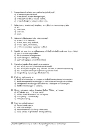 „Projekt współfinansowany ze środków Europejskiego Funduszu Społecznego”
46
5. Przy podawaniu win do potraw obowiązuje kolejność:
a) wina młode przed starymi,
b) wina złożone przed winami prostymi,
c) wina czerwone przed winami białymi,
d) wina słodkie przed winami wytrawnymi.
6. Półwytrawny smak wina jest opisany na etykiecie w następujący sposób:
a) sec,
b) demi doux,
c) demi sec,
d) doux.
7. Jako aperitif kelner powinien zaproponować:
a) whisky, likier owocowy,
b) winiak, miód pitny półtorak,
c) wódkę czystą, słodkie soki,
d) wytrawny szampan, wytrawny cocktail.
8. Podział win na wytrawne, półwytrawne, półsłodkie i słodkie dokonuje się wg. ilości
a) przefermentowanego cukru.
b) nie przefermentowanego cukru.
c) cukru użytego do fermentacji.
d) cukru użytego pod koniec fermentacji.
9. Rocznik wina określony na etykiecie oznacza:
a) rok, w którym wino było rozlewane do butelek.
b) rok, w którym winogrona były zbierane, tłoczone, a ich sok fermentowany.
c) rok, w którym zakończył się proces dojrzewania wina.
d) rok produkcji najstarszego składnika wina.
10. Właściwe stwierdzenie to:
a) każde wino musujące to szampan, a nie każdy szampan to wino musujące.
b) każdy szampan to wino musujące, a nie każde wino musujące to szampan.
c) szampan to wino musujące produkowane z winogron w wielu krajach.
d) każde wino musujące to szampan.
11. Do przygotowania zacieru American Burbon Whiskey używa się:
a) 49% kukurydzy i 51% innych zbóż.
b) zbóż z niewielkim dodatkiem kukurydzy.
c) co najmniej 51% kukurydzy.
d) samej kukurydzy.
12. Rum jest produkowany z:
a) buraków cukrowych.
b) cukru trzcinowego.
c) mieszanki melasy cukrowej i buraczanej.
d) soku, syropu, półproduktów trzciny cukrowej.
 