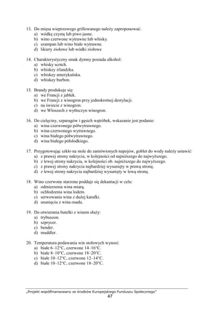 „Projekt współfinansowany ze środków Europejskiego Funduszu Społecznego”
47
13. Do mięsa wieprzowego grillowanego należy zaproponować:
a) wódkę czystą lub piwo jasne.
b) wino czerwone wytrawne lub whisky.
c) szampan lub wino białe wytrawne.
d) likiery ziołowe lub wódki ziołowe
14. Charakterystyczny smak dymny posiada alkohol:
a) whisky scotch.
b) whiskey irlandzka.
c) whiskey amerykańska.
d) whiskey burbon.
15. Brandy produkuje się:
a) we Francji z jabłek.
b) we Francji z winogron przy jednokrotnej destylacji.
c) na świecie z winogron.
d) we Włoszech z wytłoczyn winogron.
16. Do cielęciny, szparagów i gęsich wątróbek, wskazanie jest podanie:
a) wina czerwonego półwytrawnego.
b) wina czerwonego wytrawnego.
c) wina białego półwytrawnego.
d) wina białego półsłodkiego.
17. Przygotowując szkło na stole do zamówionych napojów, goblet do wody należy ustawić:
a) z prawej strony nakrycia, w kolejności od najniższego do najwyższego.
b) z lewej strony nakrycia, w kolejności ob. najniższego do najwyższego.
c) z prawej strony nakrycia najbardziej wysunięty w prawą stronę.
d) z lewej strony nakrycia najbardziej wysunięty w lewą stronę.
18. Wino czerwone starzone poddaje się dekantacji w celu:
a) odmierzenia wina miarą.
b) ochłodzenia wina lodem.
c) serwowania wina z dużej karafki.
d) usunięciu z wina osadu.
19. Do otwierania butelki z winem służy:
a) trybuszon.
b) szprycer.
c) bender.
d) muddler.
20. Temperatura podawania win stołowych wynosi:
a) białe 6–12°C, czerwone 14–16°C.
b) białe 8–10°C, czerwone 18–20°C.
c) białe 10–12°C, czerwone 12–14°C.
d) białe 10–12°C, czerwone 18–20°C.
 