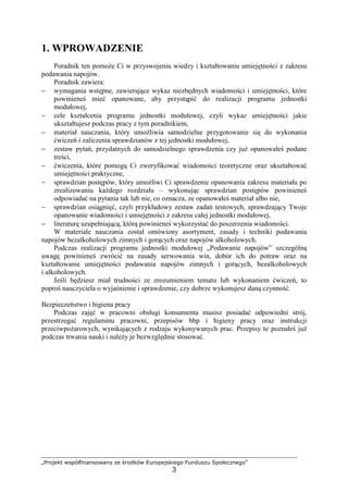 „Projekt współfinansowany ze środków Europejskiego Funduszu Społecznego”
3
1. WPROWADZENIE
Poradnik ten pomoże Ci w przyswojeniu wiedzy i kształtowaniu umiejętności z zakresu
podawania napojów.
Poradnik zawiera:
− wymagania wstępne, zawierające wykaz niezbędnych wiadomości i umiejętności, które
powinieneś mieć opanowane, aby przystąpić do realizacji programu jednostki
modułowej,
− cele kształcenia programu jednostki modułowej, czyli wykaz umiejętności jakie
ukształtujesz podczas pracy z tym poradnikiem,
− materiał nauczania, który umożliwia samodzielne przygotowanie się do wykonania
ćwiczeń i zaliczenia sprawdzianów z tej jednostki modułowej,
− zestaw pytań, przydatnych do samodzielnego sprawdzenia czy już opanowałeś podane
treści,
− ćwiczenia, które pomogą Ci zweryfikować wiadomości teoretyczne oraz ukształtować
umiejętności praktyczne,
− sprawdzian postępów, który umożliwi Ci sprawdzenie opanowania zakresu materiału po
zrealizowaniu każdego rozdziału – wykonując sprawdzian postępów powinieneś
odpowiadać na pytania tak lub nie, co oznacza, ze opanowałeś materiał albo nie,
− sprawdzian osiągnięć, czyli przykładowy zestaw zadań testowych, sprawdzający Twoje
opanowanie wiadomości i umiejętności z zakresu całej jednostki modułowej,
− literaturę uzupełniającą, którą powinieneś wykorzystać do poszerzenia wiadomości.
W materiale nauczania został omówiony asortyment, zasady i techniki podawania
napojów bezalkoholowych zimnych i gorących oraz napojów alkoholowych.
Podczas realizacji programu jednostki modułowej „Podawanie napojów” szczególną
uwagę powinieneś zwrócić na zasady serwowania win, dobór ich do potraw oraz na
kształtowanie umiejętności podawania napojów zimnych i gorących, bezalkoholowych
i alkoholowych.
Jeśli będziesz miał trudności ze zrozumieniem tematu lub wykonaniem ćwiczeń, to
poproś nauczyciela o wyjaśnienie i sprawdzenie, czy dobrze wykonujesz daną czynność.
Bezpieczeństwo i higiena pracy
Podczas zajęć w pracowni obsługi konsumenta musisz posiadać odpowiedni strój,
przestrzegać regulaminu pracowni, przepisów bhp i higieny pracy oraz instrukcji
przeciwpożarowych, wynikających z rodzaju wykonywanych prac. Przepisy te poznałeś już
podczas trwania nauki i należy je bezwzględnie stosować.
 