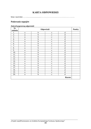 „Projekt współfinansowany ze środków Europejskiego Funduszu Społecznego”
48
KARTA ODPOWIEDZI
Imię i nazwisko ……..............................………………………………………………..
Podawanie napojów
Zakreśl poprawną odpowiedź
Nr
zadania
Odpowiedź Punkty
1. a b c d
2. a b c d
3. a b c d
4. a b c d
5. a b c d
6. a b c d
7. a b c d
8. a b c d
9. a b c d
10. a b c d
11. a b c d
12. a b c d
13. a b c d
14. a b c d
15. a b c d
16. a b c d
17. a b c d
18. a b c d
19. a b c d
20. a b c d
Razem:
 