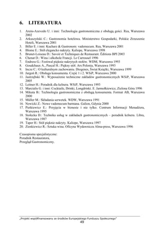 „Projekt współfinansowany ze środków Europejskiego Funduszu Społecznego”
49
6. LITERATURA
1. Arens-Azevedo U. i inni: Technologia gastronomiczna z obsługą gości. Rea, Warszawa
2002
2. Arkuszyński C.: Gastronomia hotelowa. Ministerstwo Gospodarki, Polskie Zrzeszenie
Hoteli, Warszawa 2001
3. Biller E. i inni: Kucharz & Gastronom: vademecum. Rea, Warszawa 2001
4. Blome E.: Stół elegancko nakryty. Kaliope, Warszawa 1998
5. Brunet-Loiseau D.: Savoir et Techniques de Restaurant. Éditions BPI 2003
6. Chenat D.: Wina i alkohole Francji. Le Carrousel 1996
7. Endress G.: Festiwal pięknie nakrytych stołów. WDM, Warszawa 1993
8. Goudchaux A., Pascal H.: Piękny stół. Ars Polonia, Warszawa 1993
9. Incze C.: O kulturalnym zachowaniu. Diogenes, Świat Książki, Warszawa 1999
10. Jargoń R.: Obsługa konsumenta. Część 1 i 2. WSiP, Warszawa 2000
11. Jastrzębski W.: Wyposażenie techniczne zakładów gastronomicznych WSiP, Warszawa
2005
12. Leitner H.: Poradnik dla kelnera. WSiP, Warszawa 1993
13. Marcialis G. i inni: Cocktaile, Drinki, Longdrinki. E. Jarmołkiewicz, Zielona Góra 1996
14. Mikuta B.: Technologia gastronomiczna z obsługą konsumenta. Format AB, Warszawa
2000
15. Müller M.: Składania serwetek. WDW, Warszawa 1991
16. Nowicki Z.: Nowe vademecum barmana. Galion, Gdynia 2000
17. Pietkiewicz E.: Przyjęcia w biznesie i nie tylko. Centrum Informacji Menadżera,
Warszawa 1995
18. Stołecka D.: Technika usług w zakładach gastronomicznych – poradnik kelnera. Libra,
Warszawa 1987
19. Taper H.: Stół pięknie nakryty. Kaliope, Warszawa 1997
20. Zienkiewicz R.: Sztuka wina. Oficyna Wydawnicza Alma-press, Warszawa 1996
Czasopisma specjalistyczne:
Poradnik Restauratora,
Przegląd Gastronomiczny.
 