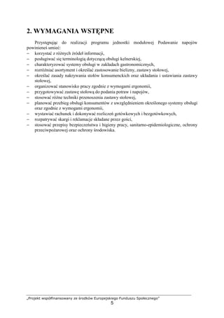 „Projekt współfinansowany ze środków Europejskiego Funduszu Społecznego”
5
2. WYMAGANIA WSTĘPNE
Przystępując do realizacji programu jednostki modułowej Podawanie napojów
powinieneś umieć:
− korzystać z różnych źródeł informacji,
− posługiwać się terminologią dotyczącą obsługi kelnerskiej,
− charakteryzować systemy obsługi w zakładach gastronomicznych,
− rozróżniać asortyment i określać zastosowanie bielizny, zastawy stołowej,
− określać zasady nakrywania stołów konsumenckich oraz układania i ustawiania zastawy
stołowej,
− organizować stanowisko pracy zgodnie z wymogami ergonomii,
− przygotowywać zastawę stołową do podania potraw i napojów,
− stosować różne techniki przenoszenia zastawy stołowej,
− planować przebieg obsługi konsumentów z uwzględnieniem określonego systemy obsługi
oraz zgodnie z wymogami ergonomii,
− wystawiać rachunek i dokonywać rozliczeń gotówkowych i bezgotówkowych,
− rozpatrywać skargi i reklamacje składane przez gości,
− stosować przepisy bezpieczeństwa i higieny pracy, sanitarno-epidemiologiczne, ochrony
przeciwpożarowej oraz ochrony środowiska.
 