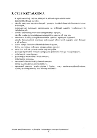 „Projekt współfinansowany ze środków Europejskiego Funduszu Społecznego”
6
3. CELE KSZTAŁCENIA
W wyniku realizacji ćwiczeń podanych w poradniku powinieneś umieć:
− dokonać klasyfikacji napojów,
− określić asortyment napojów zimnych i gorących, bezalkoholowych i alkoholowych oraz
mieszanych,
− zinterpretować informacje zamieszczone na etykietach napojów bezalkoholowych
i alkoholowych,
− określić temperaturę podawania różnego rodzaju napojów,
− określić zasady otwierania i podawania napojów gazowanych oraz win,
− zaplanować przebieg obsługi konsumentów zgodnie z wymogami ergonomii,
− udzielić konsumentowi informacji dotyczących oferowanych napojów oraz doradzić
w ich wyborze,
− dobrać napoje alkoholowe i bezalkoholowe do potraw,
− dobrać naczynia do podawania różnego rodzaju napojów,
− ustawić na stole naczynia do zamówionych napojów,
− posłużyć się sprzętem pomocniczym podczas podawania różnego rodzaju napojów,
− podać napoje zimne i gorące,
− podać napoje alkoholowe i bezalkoholowe,
− podać napoje mieszane,
− zastosować różne techniki podawania napojów,
− zebrać naczynia po konsumpcji napojów,
− zastosować przepisy bezpieczeństwa i higieny pracy, sanitarno-epidemiologiczne,
ochrony przeciwpożarowej oraz ochrony środowiska.
 