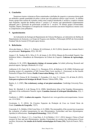 Revista Brasileira de Meio Ambiente (v.8, n.2 – 2020)
7
Muniz, Braga & Alves
4. Conclusões
Numerosos insetos visitaram as flores estaminadas e pistiladas do coqueiro e a presença destes pode
ser atribuída a grande quantidade de pólen e néctar que esta palmeira oferece como recurso. As abelhas
foram o grupo mais comuns de visitantes, tendo como a espécie introduzida A. mellifera, a espécie visitante
mais frequente, seguida das abelhas nativas T. spinipes e P. minima, que apresentaram comportamento
adequado para a promoção da polinização cruzada de C. nucifera. Os demais grupos (Formicidade,
Vespidae, Diptera, Dermaptera e Coleoptera) de visitantes ocorreram com menor frequência e muitas vezes
se comportaram como pilhadores.
5. Agradecimentos
Ao Laboratório de Zoologia do Departamento de Ciências Biológicas, ao Laboratório de Abelhas do
Departamento de Zootecnia e ao Grupo de Pesquisa com Abelhas e Polinização (GPAP) da Universidade
Estadual Vale do Acaraú (UVA) pelo apoio técnico.
6. Referências
Alves-dos-Santos, I., Silva, C. I., Pinheiro, M. & Kleinert, A. M. P. (2016). Quando um visitante floral é
um polinizador? Rodriguésia, 67(2): 295-307.
Araujo, C. R., Teodoro, M. S., Silva, G. N., & Araujo, A. M. (2016). Manejo da Diversidade Vegetal e Sua
Influência Sobre a Abundância de Himenópteros na Cultura do Coqueiro. Cadernos de Agroecologia,
11(2).
Ashburner, G. R. (1995). Reproductive biology of coconut palms. In Lethal yellowing: Research and
practical aspects. Springer, Dordrecht,111-121p.
Ashburner, G. R., Faure, M. G., James, E. A., Thompson, W. K., & Halloran, G. M. (2000). Pollination and
breeding system of a population of Tall Coconut Palm Cocos nucifera L. (Arecaceae) on the Gazelle
Peninsula of Papua New Guinea. Pacific Conservation Biology, 6(4), 344-351.
Baccaro, F. B., Feitosa, R. M., Fernández, F., Fernandes, I. O., Izzo, T. J., Souza, J. D., & Solar, R. (2015).
Guia para os gêneros de formigas do Brasil. Manaus: Editora INPA, 388p.
Beattie, A. J. (1985). The evolutionary ecology of ant-plant mutualisms. Cambridge University Press.
182p.
Buck, M., Marshall, S. A & Cheung, D. K. (2008). Identification Atlas of the Vespidae (Hymenoptera,
Aculeata) of the northeastern Nearctic region. Canadian Journal of Arthropod Identification, 5(1), 1-
492.
Camboim, L. (2003). A cultura do coqueiro. Disponível em: www.geocities.com/coqueiroanao. Acesso
em: 13/11/2016.
Cavalcante, L. V. (2016). Os Circuitos Espaciais da Produção de Coco no Litoral Oeste do
Ceará. Caminhos de Geografia, 17(57).
Conceição, E. S., Delabie, J.H & Costa-Neto, A. O. (2004). The entomophily of the coconut tree in question:
the evaluation of pollen transportation by ants (Hymenoptera: Formicidae) and bees (Hymenoptera:
Apoidea) in inflorescence. Neotropical Entomology, 33(6), 679-683.
Conceição, E. S., Moura, J. I. L., Costa-Neto, A. O. & Delabie, J. H. C. (2014, January). Choice of food
resource by bees and ants (Hymenoptera: Apoidea, Formicidae) on coconut tree inflorescences (Cocos
nucifera, Arecaceae). In Annales de la Société entomologique de France (NS), Taylor & Francis, 50(1),
6-12.
 