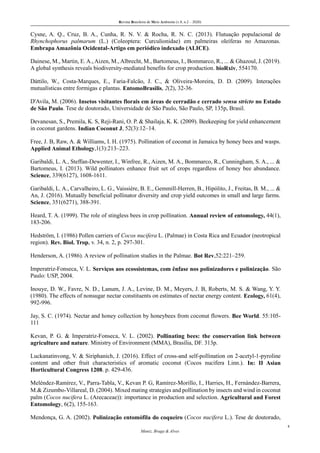 Revista Brasileira de Meio Ambiente (v.8, n.2 – 2020)
8
Muniz, Braga & Alves
Cysne, A. Q., Cruz, B. A., Cunha, R. N. V. & Rocha, R. N. C. (2013). Flutuação populacional de
Rhynchophorus palmarum (L.) (Coleoptera: Curculionidae) em palmeiras oleíferas no Amazonas.
Embrapa Amazônia Ocidental-Artigo em periódico indexado (ALICE).
Dainese, M., Martin, E.A.,Aizen, M., Albrecht, M., Bartomeus, I., Bommarco, R., ... & Ghazoul, J. (2019).
A global synthesis reveals biodiversity-mediated benefits for crop production. bioRxiv, 554170.
Dáttilo, W., Costa-Marques, E., Faria-Falcão, J. C., & Oliveira-Moreira, D. D. (2009). Interações
mutualísticas entre formigas e plantas. EntomoBrasilis, 2(2), 32-36.
D'Avila, M. (2006). Insetos visitantes florais em áreas de cerradão e cerrado sensu stricto no Estado
de São Paulo. Tese de doutorado, Universidade de São Paulo, São Paulo, SP, 135p, Brasil.
Devanesan, S., Premila, K. S, Reji-Rani, O. P. & Shailaja, K. K. (2009). Beekeeping for yield enhancement
in coconut gardens. Indian Coconut J, 52(3):12–14.
Free, J. B, Raw, A. & Williams, I. H. (1975). Pollination of coconut in Jamaica by honey bees and wasps.
Applied Animal Ethology,1(3):213–223.
Garibaldi, L. A., Steffan-Dewenter, I., Winfree, R., Aizen, M. A., Bommarco, R., Cunningham, S. A., ... &
Bartomeus, I. (2013). Wild pollinators enhance fruit set of crops regardless of honey bee abundance.
Science, 339(6127), 1608-1611.
Garibaldi, L. A., Carvalheiro, L. G., Vaissière, B. E., Gemmill-Herren, B., Hipólito, J., Freitas, B. M., ... &
An, J. (2016). Mutually beneficial pollinator diversity and crop yield outcomes in small and large farms.
Science, 351(6271), 388-391.
Heard, T. A. (1999). The role of stingless bees in crop pollination. Annual review of entomology, 44(1),
183-206.
Hedström, I. (1986) Pollen carriers of Cocos nucifera L. (Palmae) in Costa Rica and Ecuador (neotropical
region). Rev. Biol. Trop, v. 34, n. 2, p. 297-301.
Henderson, A. (1986). A review of pollination studies in the Palmae. Bot Rev,52:221–259.
Imperatriz-Fonseca, V. L. Serviços aos ecossistemas, com ênfase nos polinizadores e polinização. São
Paulo: USP, 2004.
Inouye, D. W., Favre, N. D., Lanum, J. A., Levine, D. M., Meyers, J. B, Roberts, M. S. & Wang, Y. Y.
(1980). The effects of nonsugar nectar constituents on estimates of nectar energy content. Ecology, 61(4),
992-996.
Jay, S. C. (1974). Nectar and honey collection by honeybees from coconut flowers. Bee World. 55:105-
111
Kevan, P. G. & Imperatriz-Fonseca, V. L. (2002). Pollinating bees: the conservation link between
agriculture and nature. Ministry of Environment (MMA), Brasília, DF. 313p.
Luckanatinvong, V. & Siriphanich, J. (2016). Effect of cross-and self-pollination on 2-acetyl-1-pyroline
content and other fruit characteristics of aromatic coconut (Cocos nucifera Linn.). In: II Asian
Horticultural Congress 1208. p. 429-436.
Meléndez‐Ramírez, V., Parra‐Tabla, V., Kevan P. G, Ramírez‐Morillo, I., Harries, H., Fernández‐Barrera,
M.& Zizumbo‐Villareal, D. (2004). Mixed mating strategies and pollination by insects and wind in coconut
palm (Cocos nucifera L. (Arecaceae)): importance in production and selection. Agricultural and Forest
Entomology, 6(2), 155-163.
Mendonça, G. A. (2002). Polinização entomófila do coqueiro (Cocos nucifera L.). Tese de doutorado,
 