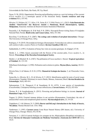Revista Brasileira de Meio Ambiente (v.8, n.2 – 2020)
9
Muniz, Braga & Alves
Universidade de São Paulo, São Paulo, SP, 51p, Brasil.
Nayar, N. M. (2018). Opportunistic flowering and pollinating system as a survival strategy of the coconut
(Cocos nucifera L.), a monotypic species of the Arecaceae family. Genetic resources and crop
evolution,65(1), 333-342.
Oliveira, F. F, Richers, B. T. T., Silva, J. R., Farias, R. C. V. M & Tércio, A. L. (2013). Guia Ilustrado das
Abelhas “Sem-Ferrão” das Reservas Amanã e Mamirauá, Brasil (Hymenoptera, Apidae,
Meliponini). Amazonas: Instituto de Desenvolvimento Sustentável Mamirauá.
Pascarella, J. B, Waddington, K. D & Neal, P. R. (2001). Non-apoid flower-visiting fauna of Everglades
National Park, Florida. Biodiversity and Conservation, 10(4), 551-566.
Rico-Gray, V. & Oliveira, P. S. (2007). The ecology and evolution of ant-plant interactions. Chicago:
The University of Chicago Press; 320 p.
Rodrigues, F. P. (2019). Diversidade de formigas (Hymenoptera: Formicidae) em cultivos consorciados de
café conilon (Coffea canefora Pierre ex Froehner). Revista Científica UMC,4(3).
Sadakathulla, S. (1991). Evaluation of honey bee visits on coconut genotypes. In: Cocos,9, 47-50.
Sholdt, L. L. (1966). Insects associated with the flowers of the coconut palm, Cocos nucifera L., in
Hawaii. Proceedings of the Hawaiian Entomological Society.
Sholdt, L. L & Mitchell, W. A. (1967). The pollination of Cocos nucifera L. Hawaii. Tropical Agriculture
of Trinidad, 44, 133-142.
Silberbauer-Gottesberger, I. (1990). Pollination and evolution in palms. Phyton (Horn, Austria), 30:213–
233.
Silveira-Neto, S. & Nakano, O. D. B. (1976). Manual de Ecologia dos Insetos. 2. ed. Piracicaba: Ceres,
419p.
Somavilla, A., Oliveira, M. L. D. & Silveira, O. T. (2012). Identification guide for nests of social wasps
(Hymenoptera: Vespidae: Polistinae) in reserve Ducke, Manaus, Amazonas, Brazil. Revista Brasileira de
Entomologia, 56(4), 405-414.
Subramaniam, T. R., Thangavel, P. & Vasantharaj, D. B. (1975). A new species of Amorphoidea
(Curculionidae, Coleoptera) infesting coconut inflorescence. Current Science, 44 (22), 825-826.
Thomas, R. J. & Josephrajkumar A. (2013). Flowering and pollination biology in coconut. Journal of
Plantation Crops, 41(2), 109-117.
Tragust, S. (2016). External immune defence in ant societies (Hymenoptera: Formicidae): the role of
antimicrobial venom and metapleural gland secretion. Myrmecological news, 23, 19-128.
Tripplehorn, C. A & Johnson, N. F. (2005). Borror and DeLong's Introduction to the Study of Insects,
7th edition. Thomas Brooks/Cole. USA. 864p.
Vandermeer, J. (1983). Coconut (coco). Costa Rican Natural History (DH Janzen, ed.). University of
Chicago Press, Chicago: Illinois, 816, 85-86.
Veríssimo, C. J. (2013) Controle biológico do carrapato do boi, Rhipicephalus (Boophilus) microplus no
Brasil. Revista de Educação Continuada em Medicina Veterinária e Zootecnia do CRMV-SP,11(1),
14-23.
 