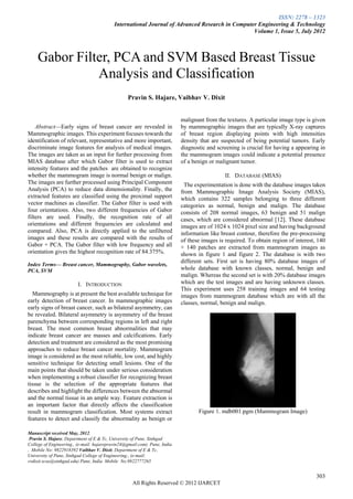 ISSN: 2278 – 1323
                                           International Journal of Advanced Research in Computer Engineering & Technology
                                                                                                Volume 1, Issue 5, July 2012



    Gabor Filter, PCA and SVM Based Breast Tissue
              Analysis and Classification
                                                  Pravin S. Hajare, Vaibhav V. Dixit


                                                                          malignant from the textures. A particular image type is given
    Abstract—Early signs of breast cancer are revealed in                  by mammographic images that are typically X-ray captures
Mammographic images. This experiment focuses towards the                   of breast region displaying points with high intensities
identification of relevant, representative and more important,             density that are suspected of being potential tumors. Early
discriminate image features for analysis of medical images.                diagnostic and screening is crucial for having a appearing in
The images are taken as an input for further processing from               the mammogram images could indicate a potential presence
MIAS database after which Gabor filter is used to extract                  of a benign or malignant tumor.
intensity features and the patches are obtained to recognize
whether the mammogram image is normal benign or malign.                                       II. DATABASE (MIAS)
The images are further processed using Principal Component                   The experimentation is done with the database images taken
Analysis (PCA) to reduce data dimensionality. Finally, the                 from Mammographic Image Analysis Society (MIAS),
extracted features are classified using the proximal support               which contains 322 samples belonging to three different
vector machines as classifier. The Gabor filter is used with               categories as normal, benign and malign. The database
four orientations. Also, two different frequencies of Gabor                consists of 208 normal images, 63 benign and 51 malign
filters are used. Finally, the recognition rate of all                     cases, which are considered abnormal [12]. These database
orientations and different frequencies are calculated and                  images are of 1024 x 1024 pixel size and having background
compared. Also, PCA is directly applied to the unfiltered                  information like breast contour, therefore the pre-processing
images and these results are compared with the results of                  of these images is required. To obtain region of interest, 140
Gabor + PCA. The Gabor filter with low frequency and all                   × 140 patches are extracted from mammogram images as
orientation gives the highest recognition rate of 84.375%.                 shown in figure 1 and figure 2. The database is with two
                                                                           different sets. First set is having 80% database images of
Index Terms— Breast cancer, Mammography, Gabor wavelets,
PCA, SVM                                                                   whole database with known classes, normal, benign and
                                                                           malign. Whereas the second set is with 20% database images
                         I. INTRODUCTION                                   which are the test images and are having unknown classes.
                                                                           This experiment uses 258 training images and 64 testing
   Mammography is at present the best available technique for              images from mammogram database which are with all the
early detection of breast cancer. In mammographic images                   classes, normal, benign and malign.
early signs of breast cancer, such as bilateral asymmetry, can
be revealed. Bilateral asymmetry is asymmetry of the breast
parenchyma between corresponding regions in left and right
breast. The most common breast abnormalities that may
indicate breast cancer are masses and calcifications. Early
detection and treatment are considered as the most promising
approaches to reduce breast cancer mortality. Mammogram
image is considered as the most reliable, low cost, and highly
sensitive technique for detecting small lesions. One of the
main points that should be taken under serious consideration
when implementing a robust classifier for recognizing breast
tissue is the selection of the appropriate features that
describes and highlight the differences between the abnormal
and the normal tissue in an ample way. Feature extraction is
an important factor that directly affects the classification
result in mammogram classification. Most systems extract                          Figure 1. mdb001.pgm (Mammogram Image)
features to detect and classify the abnormality as benign or

Manuscript received May, 2012.
 Pravin S. Hajare, Department of E & Tc, University of Pune, Sinhgad
College of Engineering., (e-mail: hajarepravin24@gmail.com). Pune, India
, Mobile No: 9822918392 Vaibhav V. Dixit, Department of E & Tc,
University of Pune, Sinhgad College of Engineering., (e-mail:
vvdixit.scoe@sinhgad.edu) Pune, India Mobile No.9822777265


                                                                                                                                     303
                                                    All Rights Reserved © 2012 IJARCET
 