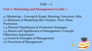 Unit – 2
Unit-2: Marketing and Management Credit- 1
2.1 Marketing – Concept & Scope: Meaning, Functions, Role
2.2 Elements of Marketing Mix: Product, Price, Place,
Promotion
2.3 Physical Distribution & Promotion Strategies
2.4 Nature and Significance of Management: Concept,
Objectives, Importance
2.5 Levels & Principles of Management
2.6 Functions of Management
 