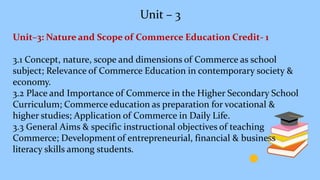 Unit – 3
Unit–3: Nature and Scope of Commerce Education Credit- 1
3.1 Concept, nature, scope and dimensions of Commerce as school
subject; Relevance of Commerce Education in contemporary society &
economy.
3.2 Place and Importance of Commerce in the Higher Secondary School
Curriculum; Commerce education as preparation for vocational &
higher studies; Application of Commerce in Daily Life.
3.3 General Aims & specific instructional objectives of teaching
Commerce; Development of entrepreneurial, financial & business
literacy skills among students.
 