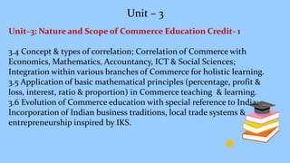 Unit – 3
Unit–3: Nature and Scope of Commerce Education Credit- 1
3.4 Concept & types of correlation; Correlation of Commerce with
Economics, Mathematics, Accountancy, ICT & Social Sciences;
Integration within various branches of Commerce for holistic learning.
3.5 Application of basic mathematical principles (percentage, profit &
loss, interest, ratio & proportion) in Commerce teaching & learning.
3.6 Evolution of Commerce education with special reference to India;
Incorporation of Indian business traditions, local trade systems &
entrepreneurship inspired by IKS.
 