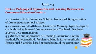 Unit – 4
Unit– 4: Pedagogical Approaches and Learning Resources in
Commerce Education Credit- 1
4.1 Structure of the Commerce Subject- Framework & organization
of Commerce as a school subject.
4.2 Curriculum and Syllabus of Commerce Meaning, types & scope of
curriculum & syllabus of Commerce subject, Textbook; Textbook
analysis & Content analysis
4.3 Methods and Approaches of Teaching Commerce- Lecture
method, Project method, Problem-solving & Survey methods;
Experiential & activity-based approaches teaching commerce.
 