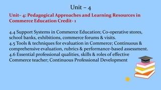 Unit – 4
Unit– 4: Pedagogical Approaches and Learning Resources in
Commerce Education Credit- 1
4.4 Support Systems in Commerce Education; Co-operative stores,
school banks, exhibitions, commerce forums & visits.
4.5 Tools & techniques for evaluation in Commerce; Continuous &
comprehensive evaluation, rubrics & performance-based assessment.
4.6 Essential professional qualities, skills & roles of effective
Commerce teacher; Continuous Professional Development
 