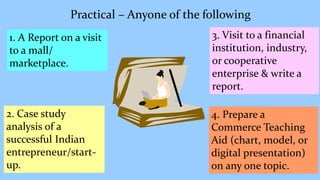 Practical – Anyone of the following
3. Visit to a financial
institution, industry,
or cooperative
enterprise & write a
report.
1. A Report on a visit
to a mall/
marketplace.
2. Case study
analysis of a
successful Indian
entrepreneur/start-
up.
4. Prepare a
Commerce Teaching
Aid (chart, model, or
digital presentation)
on any one topic.
 