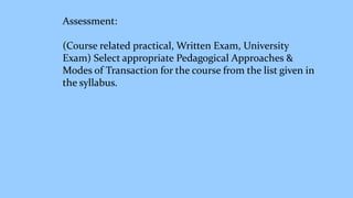 Assessment:
(Course related practical, Written Exam, University
Exam) Select appropriate Pedagogical Approaches &
Modes of Transaction for the course from the list given in
the syllabus.
 