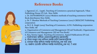 Reference Books
1. Agarawal, J.C., (1996), Teaching of Commerce a practical Approach, Vikas
Publishing House (P) Ltd., New Delhi
2. Dr. SATNAMSINGH (2007) Modern methods of teaching commerce Srishti
Book distributors New Delhi.
3. Dr. T. Shankar Methods of Teaching Commerce (2007) CRESCENT Publishing
corporation
4. Dr.Y. K. Singh (2005) Teaching of Commerce, A.P.H. Publishing corporation
New Delhi. 68
5. Organization of Commerce and Management (XI std Textbook), Organization
of Commerce and Management (XII std Text Book)
6. Rao, Seema (1995), Teaching of Commerce, Anmol Publications (P) Ltd.
7. गाजरेनानकर वाणिज्य अध्यापनपद्धतीनतनू प्रकाशनणपिुेे
8. गोयल मधक
िु र लता वाणिज्य िशणि संदीप प्रकाशनरोहटक
9. रामपाल िसंह वाणिज्य िशणि िवनोदपस्ेिु तक मंदी आग्रा
10. सक्सेना उदयवीर वाणिज्य िशणि िवनोदपस्ेिु तक मदं ेी आग्रा
 