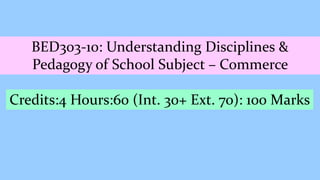 BED303-10: Understanding Disciplines &
Pedagogy of School Subject – Commerce
Credits:4 Hours:60 (Int. 30+ Ext. 70): 100 Marks
 