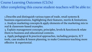 Course Learning Outcomes (CLOs)
After completing this course student-teachers will be able to:
1.Describe and distinguish various types of trade, retail systems &
business organizations, highlighting their features, merits & limitations.
2. Analyze marketing concepts & apply elements of the marketing mix to
real & classroom-based examples.
3. Explain management concepts, principles, levels & functions & relate
them to business and educational contexts.
4. Apply pedagogical & practical approaches, including projects, ICT
tools, case studies & lesson planning, to make Commerce teaching more
effective & experiential.
 