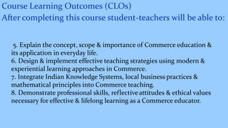 Course Learning Outcomes (CLOs)
After completing this course student-teachers will be able to:
5. Explain the concept, scope & importance of Commerce education &
its application in everyday life.
6. Design & implement effective teaching strategies using modern &
experiential learning approaches in Commerce.
7. Integrate Indian Knowledge Systems, local business practices &
mathematical principles into Commerce teaching.
8. Demonstrate professional skills, reflectiveattitudes & ethical values
necessary for effective & lifelong learning as a Commerce educator.
 