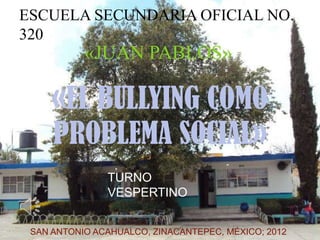 ESCUELA SECUNDARIA OFICIAL NO.
320
           «JUAN PABLOS»

     «EL BULLYING COMO
     PROBLEMA SOCIAL»
               TURNO
               VESPERTINO


 SAN ANTONIO ACAHUALCO, ZINACANTEPEC, MÉXICO; 2012
 