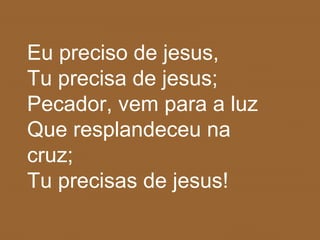 Eu preciso de jesus,
Tu precisa de jesus;
Pecador, vem para a luz
Que resplandeceu na
cruz;
Tu precisas de jesus!
 