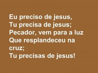 Eu preciso de jesus,
Tu precisa de jesus;
Pecador, vem para a luz
Que resplandeceu na
cruz;
Tu precisas de jesus!
 