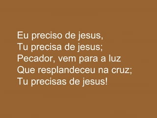 Eu preciso de jesus,
Tu precisa de jesus;
Pecador, vem para a luz
Que resplandeceu na cruz;
Tu precisas de jesus!
 