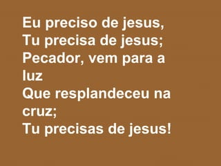 Eu preciso de jesus,
Tu precisa de jesus;
Pecador, vem para a
luz
Que resplandeceu na
cruz;
Tu precisas de jesus!
 