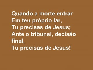 Quando a morte entrar
Em teu próprio lar,
Tu precisas de Jesus;
Ante o tribunal, decisão
final,
Tu precisas de Jesus!
 