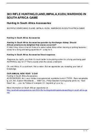 303 RIFLE HUNTING,ELAND,IMPALA,KUDU,WARDHOG IN
                                   SOUTH AFRICA GAME
                                   Hunting In South Africa Accessories
                                   303 RIFLE SEARCHING, ELAND, IMPALA, KUDU, WARDHOG IN SOUTH AFRICA GAME




                                   Hunting In South Africa Accessories

                                   Hunting In South Africa Accessories question by Northanger Abbey: Should
                                   African-americans be delighted that slavery occurred?
                                   If i didn’t they ‘d be in that sh! thole of a nation called Africa either starving or picking bananas /
                                   cocoa for a living and being payed like # 1 a day for it.

                                   Hunting In South Africa Accessories finest response:

                                   Response by JaySo, you think it’s much better to be picking cotton for a living and being paid
                                   NOTHING a day for it? That’s exactly what the slaves underwent.

                                   Oh, and Africa. It’s a continent. Not a nation. But we appreciate you revealing your lack of
                                   knowledge.

                                   OUR ANNUAL NEW YEAR ' S DAY
                                   Hunting In South Africa Accessories
                                   ACCESSORIES: Ant. Louis Vuitton monogrammed. wardrobe trunk # 770781, Rare remarkable
                                   lg. ant. Am. Eastern Woodlands … 1890? etc., Philip Goodwin hunting/camp prints inc. “Goin
                                   Good” etc. … p.w. by Tobias of Liverpool, O.f. keywind g.f. p.w. by …

                                   More information on South African experience at :
                                   http://southafricanexperience.com/303-rifle-huntingelandimpalakuduwardhog-in-south-africa-ga
                                   me/




                                                                                                                                     1/1
Powered by TCPDF (www.tcpdf.org)
 