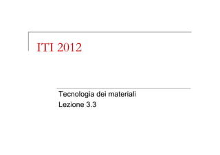 ITI 2012
Tecnologia dei materiali
Lezione 3.3
 