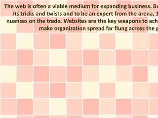 The web is often a viable medium for expanding business. Bu
   its tricks and twists and to be an expert from the arena, 1
 nuances on the trade. Websites are the key weapons to achi
               make organization spread far flung across the g
 