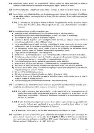 10
6.38 Objetivando garantir a lisura e a idoneidade do Concurso Público, no dia de realização das provas, o
candidato será submetido ao sistema de identificação por digital e detecção de metal.
6.39 Em nenhuma hipótese será admitida ao candidato a alteração da cidade e local de realização da prova.
6.40 Somente será permitida ao candidato sair da sala de prova após transcorrido o tempo de 3 (três) horas
de seu início, mediante a entrega obrigatória, da sua folha de respostas e do seu caderno de questões,
ao fiscal de sala.
6.40.1 O candidato que por qualquer motivo ou recusa, não permanecer em sala durante o período
mínimo de 3 (três) horas, terá o fato consignado em ata e será automaticamente eliminado do
concurso.
6.41 Será excluído do Concurso Público o candidato que:
a) Apresentar-se após o fechamento dos portões ou fora dos locais pré-determinados;
b) Não apresentar o documento de identidade exigido no item 6.20, alínea “b” deste Edital;
c) Não comparecer à prova, seja qual for o motivo alegado;
d) Ausentar-se da sala de provas sem o acompanhamento do fiscal, ou antes do tempo mínimo de
permanência estabelecido no Item 6.40 deste Edital;
e) For surpreendido em comunicação com outro candidato ou terceiros, verbalmente, por escrito ou por
qualquer outro meio de comunicação, ou utilizando-se de livros, notas, impressos ou calculadoras;
f) For surpreendido usando boné, gorro, chapéu, óculos de sol ou fazendo uso de telefone celular,
gravador, receptor, pager, bip, gravador, notebook e/ou equipamento similar;
g) Lançar mão de meios ilícitos para executar as provas;
h) Não devolver o Caderno de Questões e a sua Folha de Respostas conforme o item 6.40 deste Edital;
i) Perturbar, de qualquer modo, a ordem dos trabalhos e/ou agir com descortesia em relação a qualquer
dos examinadores, executores e seus auxiliares, ou autoridades presentes;
j) Fizer anotações de informações relativas às suas respostas (copiar gabarito);
k) Ausentar-se da sala de provas, portando as folhas de respostas e/ou cadernos de questões;
l) Não cumprir as instruções contidas no caderno de questões de provas e nas folhas de respostas;
m) Utilizar ou tentar utilizar meios fraudulentos ou ilegais para obter aprovação própria ou de terceiros,
em qualquer etapa do Concurso Público;
n) Não permitir a coleta de sua assinatura;
o) Não submeter ao sistema de identificação por digital e detecção de metal;
p) Fotografar, filmar ou, de alguma forma, registrar e divulgar imagens e informações acerca do local da
prova, da prova e de seus participantes.
q) Descumprir as normas e os regulamentos durante a realização das provas.
6.42 A candidata que seja mãe lactante deverá preencher requerimento especificando esta condição, para a
adoção das providências necessárias no próprio formulário de inscrição.
6.42.1 Nos horários previstos para amamentação, a mãe poderá retirar-se, temporariamente, da
sala/local em que estarão sendo realizadas as provas, para atendimento ao seu bebê, em sala
especial a ser reservada pela Coordenação. Não haverá compensação do tempo de amamentação
em favor da candidata.
6.42.2 O bebê deverá estar acompanhado somente de um adulto responsável por sua guarda (familiar
ou terceiro indicado pela candidata), e a permanência temporária desse adulto, em local
apropriado, será indicada pela Coordenação do Concurso.
6.42.3 A candidata nesta condição que não levar acompanhante, não realizará as provas.
6.43 O candidato que, por qualquer razão, passe a necessitar de condições especiais para a realização das
provas, deverá encaminhar por escrito, até o dia 21 de julho de 2014, via SEDEX ou correspondência
com registro de Aviso de Recebimento (AR), ao IBFC, situado à Rua Waldomiro Gabriel de Mello, 86,
Chácara Agrindus, Taboão da Serra – SP – CEP: 06763-020.
 